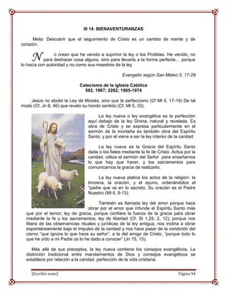 III 14. BIENAVENTURANZAS

     Meta: Descubrir que el seguimiento de Cristo es un cambio de mente y de
corazón.


     N           o crean que he venido a suprimir la ley o los Profetas. He venido, no
           para deshacer cosa alguna, sino para llevarla a la forma perfecta… porque
lo hacía con autoridad y no como sus maestros de la ley

                                                   Evangelio según San Mateo 5, 17-29

                             Catecismo de la iglesia Católica
                               592, 1967; 2262; 1965-1974

    Jesús no abolió la Ley de Moisés, sino que la perfecciono (Cf Mt 5, 17-19) De tal
modo (Cf. Jn 8, 46) que revelo su hondo sentido (Cf. Mt 5, 33).

                                      La ley nueva o ley evangélica es la perfección
                                 aquí debajo de la ley Divina, natural y revelada. Es
                                 obra de Cristo y se expresa particularmente en el
                                 sermón de la montaña es también obra del Espíritu
                                 Santo, y por el viene a ser la ley interior de la caridad:

                                      La ley nueva es la Gracia del Espíritu Santo
                                 dada o los fieles mediante la fe de Cristo. Actúa por la
                                 caridad, utiliza el sermón del Señor para enseñarnos
                                 lo que hay que hacer, y los sacramentos para
                                 comunicarnos la gracia de realizarlo.

                                      La ley nueva platica los actos de la religión: la
                                 limosna, la oración, y el ayuno, ordenándolos al
                                 “padre que ve en lo secreto. Su oración es el Padre
                                 Nuestro (Mt 6, 9-13).

                                       También es llamada ley del amor porque hace
                                 obrar por el amor que infunde el Espíritu Santo más
  que por el temor; ley de gracia, porque confiere la fuerza de la gracia para obrar
  mediante la fe y los sacramentos; ley de libertad (Cf. St 1,25; 2, 12), porque nos
  libera de las observancias rituales y jurídicas de la ley antigua, nos inclina a obrar
  espontáneamente bajo el impulso de la caridad y nos hace pasar de la condición del
  ciervo “que ignora lo que hace su señor”, a la del amigo de Cristo, “porque todo lo
  que he oído a mi Padre os lo he dado a conocer” (Jn 15, 15).

     Más allá de sus preceptos, la ley nueva contiene los consejos evangélicos. La
  distinción tradicional entre mandamientos de Dios y consejos evangélicos se
  establece por relación a la caridad, perfección de la vida cristiana.


     [Escribir texto]                                                            Página 94
 