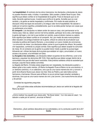 La hospitalidad. Al contrario de los otros misioneros, los discípulos y discípulas de Jesús
no pueden llevarse nada, ni bolsa, ni sandalias. Sólo pueden y deben llevar la paz. Esto
significa que deben confiar en la hospitalidad de la gente. Pues el discípulo que va sin
nada, llevando apenas la paz, muestra que confía en la gente. Acredita que va a ser
recibido, y la gente se siente respetada y confirmada. Por medio de esta práctica, el
discípulo critica las leyes de exclusión y el antiguo valor de la hospitalidad. No saludar a
nadie por el camino significa, probablemente, que no se debe perder tiempo con cosas que
no pertenecen a la misión.
El compartir. Los discípulos no deben andar de casa en casa, sino permanecer en la
misma casa. Esto es, deben convivir de forma estable, participar de la vida y del trabajo de
la gente del lugar y vivir de lo que reciben en cambio, pues el obrero merece su salario.
Esto significa que deben confiar en el compartir. Así, por medio de esta nueva práctica,
ellos rescatan una antigua tradición de la gente, critican la cultura de acumulación que
marcaba la política del Imperio Romano, y anunciaban un nuevo modelo de convivencia.
 La comunión de mesa. Los discípulos deben comer lo que la gente les ofrece. No pueden
vivir separados, comiendo su propia comida. Esto significa que deben aceptar la comunión
de mesa. En el contacto con la gente no pueden tener miedo a perder la pureza legal.
Actuando así, critican las leyes de la pureza que estaban en vigor y anunciaban un nuevo
acceso a la pureza, a la intimidad con Dios.
La Acogida a los excluidos. Los discípulos deben ocuparse de los enfermos, curar a los
leprosos y expulsar los demonios (Mt 10,8). Esto significa que deben acoger dentro de la
comunidad a los que de ella fueron excluidos. Esta práctica solidaria critica la sociedad que
excluye y apunta hacia saldas concretas.
La llegada del Reino. Si todas estas exigencias son respetadas, los discípulos pueden y
deben gritar a los cuatro vientos: ¡El Reino ha llegado! Pues el Reino no es una doctrina, ni
un derecho canónico, ni un catecismo, sino que es una nueva manera de vivir y convivir a
partir de la Buena Nueva que Jesús nos trae: Dios es Padre y por esto todos somos
hermanos y hermanas. Educar para el Reino no es en primer lugar enseñar verdades y
doctrinas, sino que es una nueva manera de vivir y de convivir, una nueva forma de actuar
y de pensar.

  Contesta las siguientes preguntas

     ¿Por qué todas estas actitudes recomendadas por Jesús son señal de la llegada del
Reino de Dios?

 ______________________________________________________________
¿Cómo realizar hoy aquello que Jesús pide: “No llevar bolsa”, “no ir de casa en casa”, “no
saludar a nadie por el camino”, anunciar el Reino?

 ________________________________________________________________________



 Elementos: ¿Qué cambios descubres en tus actividades y en tu conducta a partir de tu fe?
                                       Canto


 [Escribir texto]                                                                   Página 98
 