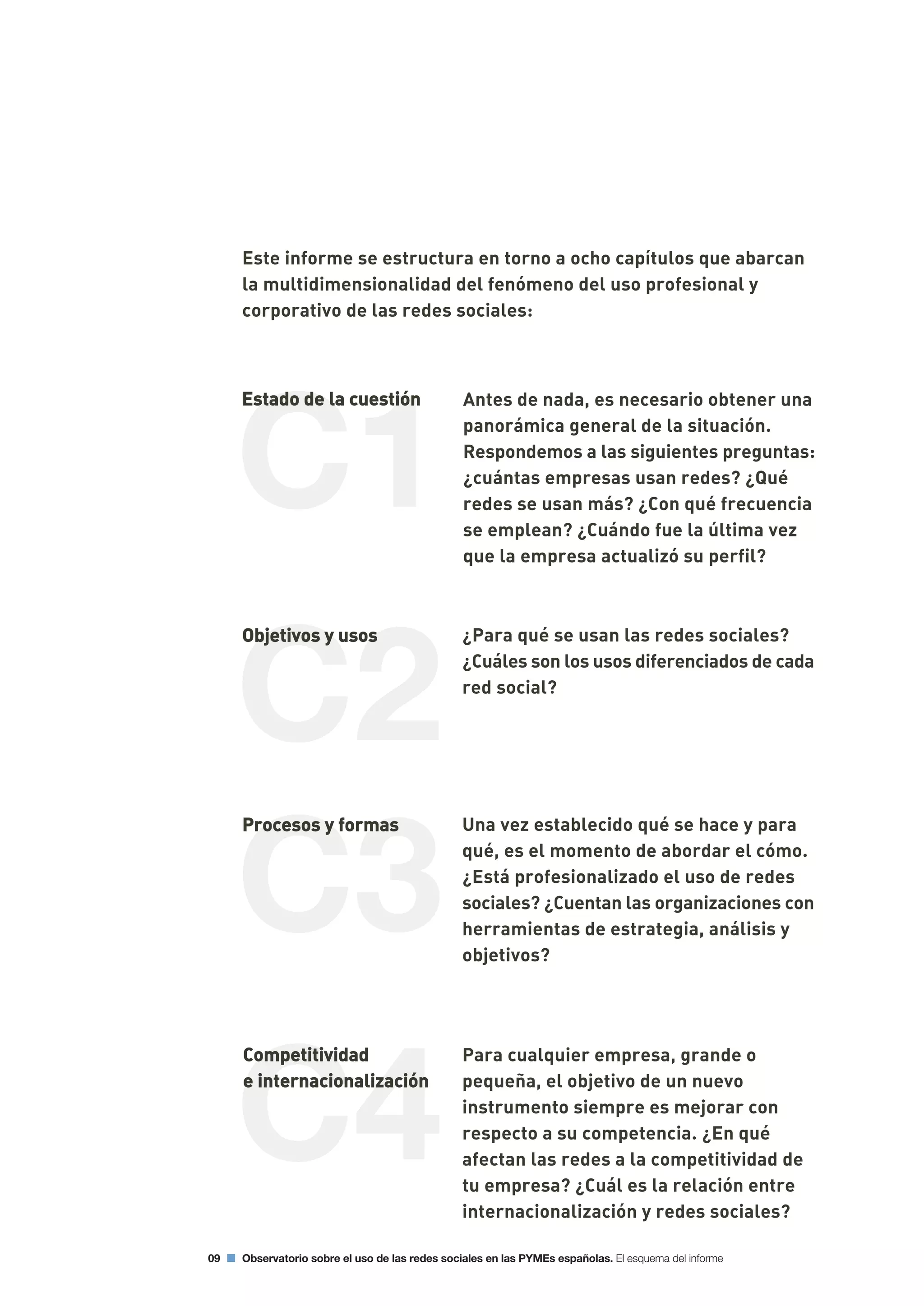 C3
C1
C4
C2
09 Observatorio sobre el uso de las redes sociales en las PYMEs españolas. El esquema del informe
Este informe se estructura en torno a ocho capítulos que abarcan
la multidimensionalidad del fenómeno del uso profesional y
corporativo de las redes sociales:
Antes de nada, es necesario obtener una
panorámica general de la situación.
Respondemos a las siguientes preguntas:
¿cuántas empresas usan redes? ¿Qué
redes se usan más? ¿Con qué frecuencia
se emplean? ¿Cuándo fue la última vez
que la empresa actualizó su perfil?
¿Para qué se usan las redes sociales?
¿Cuáles son los usos diferenciados de cada
red social?
Una vez establecido qué se hace y para
qué, es el momento de abordar el cómo.
¿Está profesionalizado el uso de redes
sociales? ¿Cuentan las organizaciones con
herramientas de estrategia, análisis y
objetivos?
Para cualquier empresa, grande o
pequeña, el objetivo de un nuevo
instrumento siempre es mejorar con
respecto a su competencia. ¿En qué
afectan las redes a la competitividad de
tu empresa? ¿Cuál es la relación entre
internacionalización y redes sociales?
 