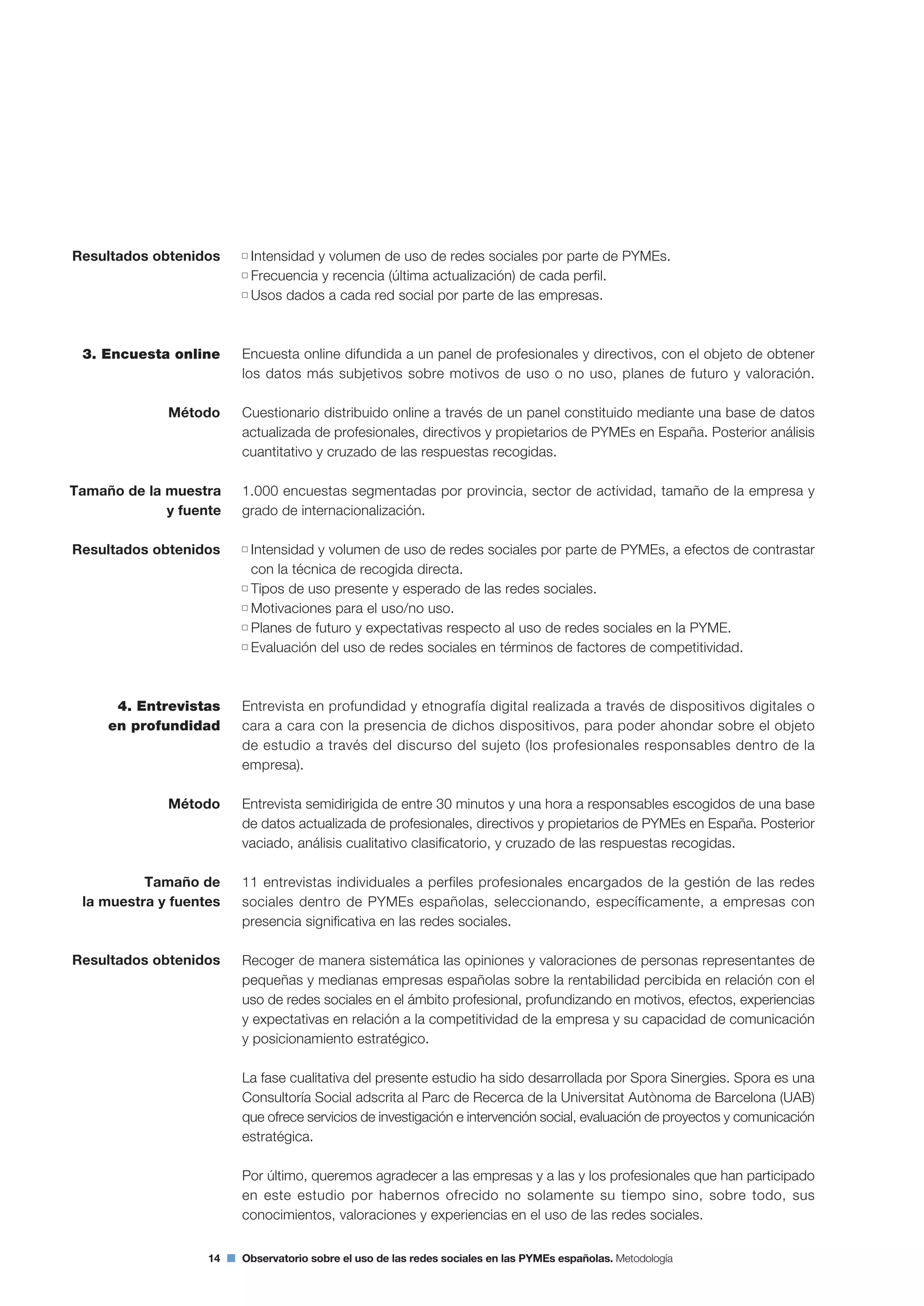 14 Observatorio sobre el uso de las redes sociales en las PYMEs españolas. Metodología
Intensidad y volumen de uso de redes sociales por parte de PYMEs.
Frecuencia y recencia (última actualización) de cada perfil.
Usos dados a cada red social por parte de las empresas.
Encuesta online difundida a un panel de profesionales y directivos, con el objeto de obtener
los datos más subjetivos sobre motivos de uso o no uso, planes de futuro y valoración.
Cuestionario distribuido online a través de un panel constituido mediante una base de datos
actualizada de profesionales, directivos y propietarios de PYMEs en España. Posterior análisis
cuantitativo y cruzado de las respuestas recogidas.
1.000 encuestas segmentadas por provincia, sector de actividad, tamaño de la empresa y
grado de internacionalización.
Intensidad y volumen de uso de redes sociales por parte de PYMEs, a efectos de contrastar
con la técnica de recogida directa.
Tipos de uso presente y esperado de las redes sociales.
Motivaciones para el uso/no uso.
Planes de futuro y expectativas respecto al uso de redes sociales en la PYME.
Evaluación del uso de redes sociales en términos de factores de competitividad.
Entrevista en profundidad y etnografía digital realizada a través de dispositivos digitales o
cara a cara con la presencia de dichos dispositivos, para poder ahondar sobre el objeto
de estudio a través del discurso del sujeto (los profesionales responsables dentro de la
empresa).
Entrevista semidirigida de entre 30 minutos y una hora a responsables escogidos de una base
de datos actualizada de profesionales, directivos y propietarios de PYMEs en España. Posterior
vaciado, análisis cualitativo clasificatorio, y cruzado de las respuestas recogidas.
11 entrevistas individuales a perfiles profesionales encargados de la gestión de las redes
sociales dentro de PYMEs españolas, seleccionando, específicamente, a empresas con
presencia significativa en las redes sociales.
Recoger de manera sistemática las opiniones y valoraciones de personas representantes de
pequeñas y medianas empresas españolas sobre la rentabilidad percibida en relación con el
uso de redes sociales en el ámbito profesional, profundizando en motivos, efectos, experiencias
y expectativas en relación a la competitividad de la empresa y su capacidad de comunicación
y posicionamiento estratégico.
La fase cualitativa del presente estudio ha sido desarrollada por Spora Sinergies. Spora es una
Consultoría Social adscrita al Parc de Recerca de la Universitat Autònoma de Barcelona (UAB)
que ofrece servicios de investigación e intervención social, evaluación de proyectos y comunicación
estratégica.
Por último, queremos agradecer a las empresas y a las y los profesionales que han participado
en este estudio por habernos ofrecido no solamente su tiempo sino, sobre todo, sus
conocimientos, valoraciones y experiencias en el uso de las redes sociales.
Resultados obtenidos
3. Encuesta online
Método
Resultados obtenidos
4. Entrevistas
en profundidad
Método
Tamaño de
la muestra y fuentes
Resultados obtenidos
Tamaño de la muestra
y fuente
 