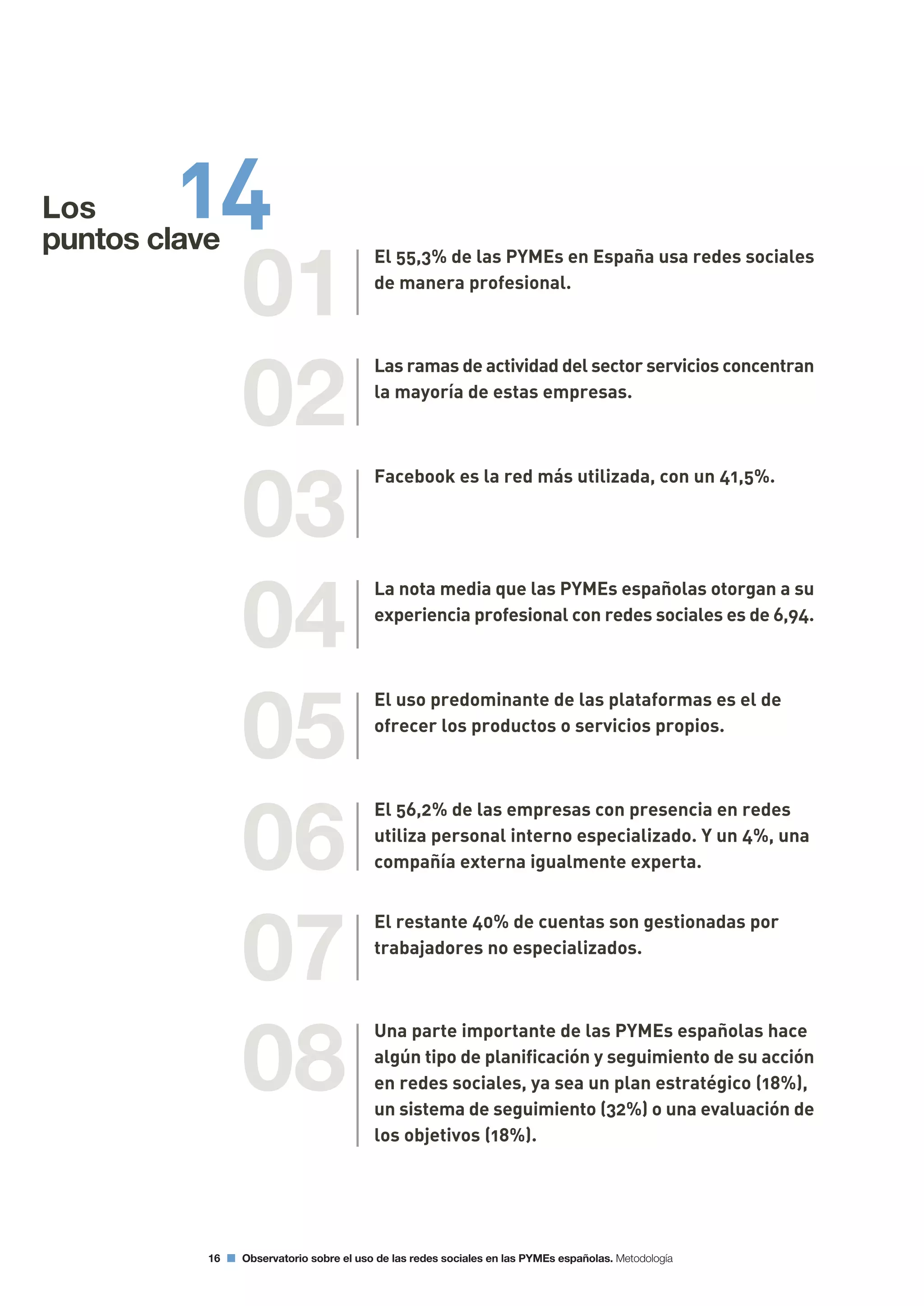 16 Observatorio sobre el uso de las redes sociales en las PYMEs españolas. Metodología
01
02
03
04
05
06
07
08
El 55,3% de las PYMEs en España usa redes sociales
de manera profesional.
Las ramas de actividad del sector servicios concentran
la mayoría de estas empresas.
Facebook es la red más utilizada, con un 41,5%.
La nota media que las PYMEs españolas otorgan a su
experiencia profesional con redes sociales es de 6,94.
El uso predominante de las plataformas es el de
ofrecer los productos o servicios propios.
El 56,2% de las empresas con presencia en redes
utiliza personal interno especializado. Y un 4%, una
compañía externa igualmente experta.
El restante 40% de cuentas son gestionadas por
trabajadores no especializados.
Una parte importante de las PYMEs españolas hace
algún tipo de planificación y seguimiento de su acción
en redes sociales, ya sea un plan estratégico (18%),
un sistema de seguimiento (32%) o una evaluación de
los objetivos (18%).
Los 14puntos clave
 