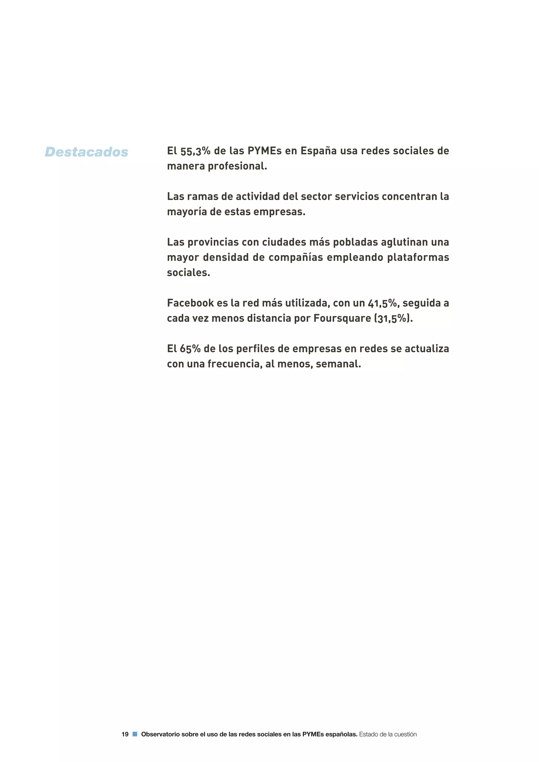 El 55,3% de las PYMEs en España usa redes sociales de
manera profesional.
Las ramas de actividad del sector servicios concentran la
mayoría de estas empresas.
Las provincias con ciudades más pobladas aglutinan una
mayor densidad de compañías empleando plataformas
sociales.
Facebook es la red más utilizada, con un 41,5%, seguida a
cada vez menos distancia por Foursquare (31,5%).
El 65% de los perfiles de empresas en redes se actualiza
con una frecuencia, al menos, semanal.
19 Observatorio sobre el uso de las redes sociales en las PYMEs españolas. Estado de la cuestión
Destacados
 