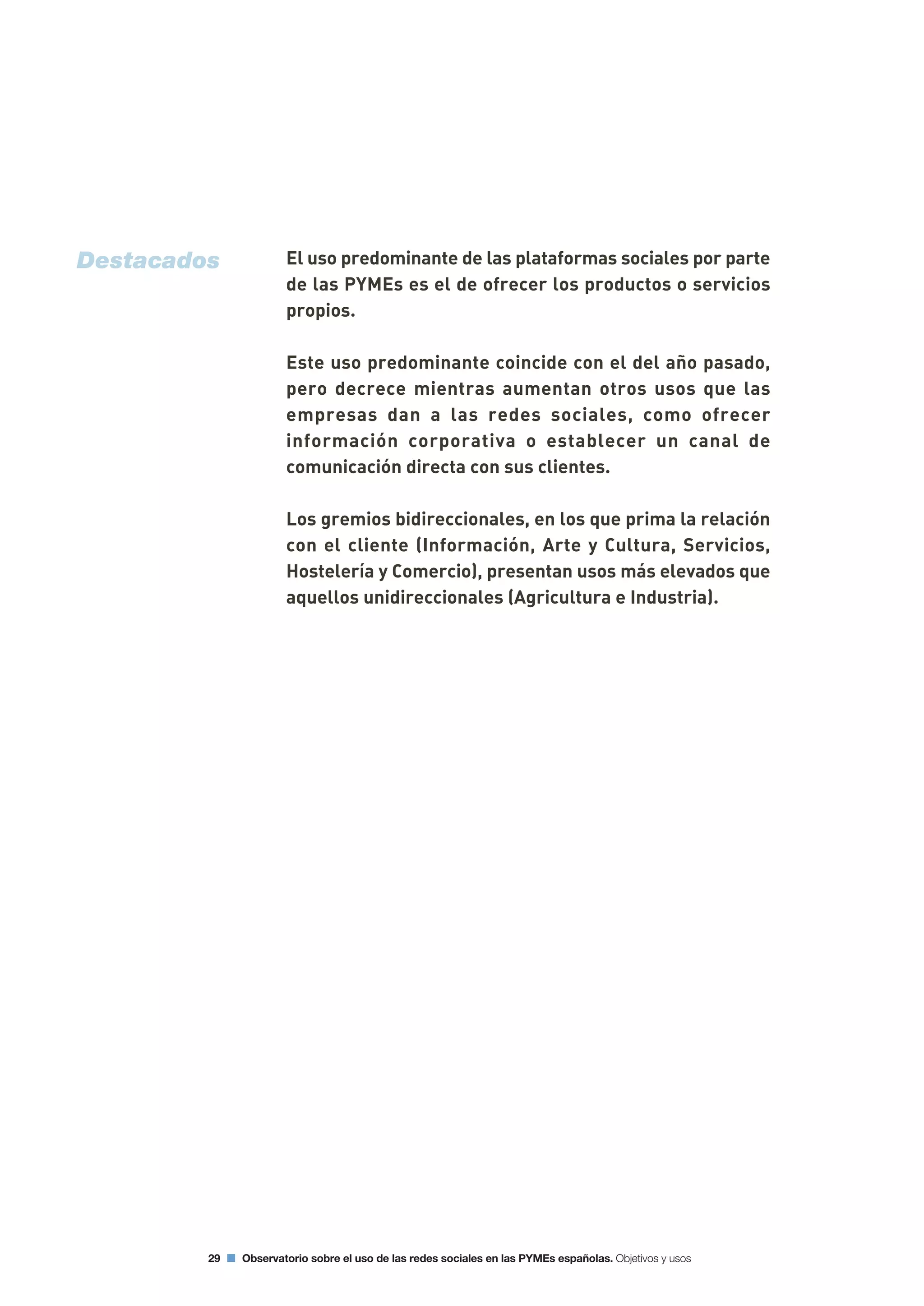 El uso predominante de las plataformas sociales por parte
de las PYMEs es el de ofrecer los productos o servicios
propios.
Este uso predominante coincide con el del año pasado,
pero decrece mientras aumentan otros usos que las
empresas dan a las redes sociales, como ofrecer
información corporativa o establecer un canal de
comunicación directa con sus clientes.
Los gremios bidireccionales, en los que prima la relación
con el cliente (Información, Arte y Cultura, Servicios,
Hostelería y Comercio), presentan usos más elevados que
aquellos unidireccionales (Agricultura e Industria).
29 Observatorio sobre el uso de las redes sociales en las PYMEs españolas. Objetivos y usos
Destacados
 