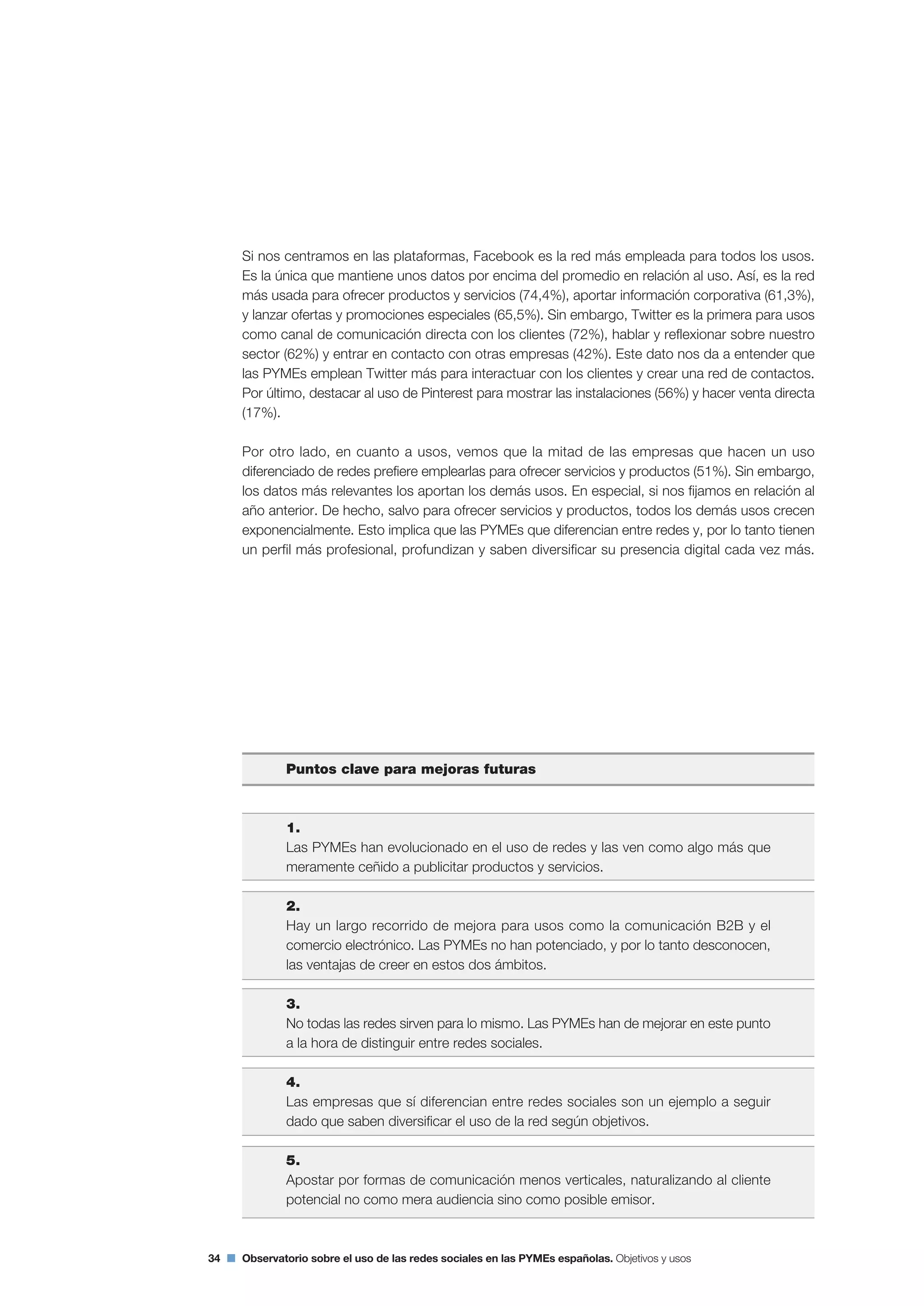 34 Observatorio sobre el uso de las redes sociales en las PYMEs españolas. Objetivos y usos
Si nos centramos en las plataformas, Facebook es la red más empleada para todos los usos.
Es la única que mantiene unos datos por encima del promedio en relación al uso. Así, es la red
más usada para ofrecer productos y servicios (74,4%), aportar información corporativa (61,3%),
y lanzar ofertas y promociones especiales (65,5%). Sin embargo, Twitter es la primera para usos
como canal de comunicación directa con los clientes (72%), hablar y reflexionar sobre nuestro
sector (62%) y entrar en contacto con otras empresas (42%). Este dato nos da a entender que
las PYMEs emplean Twitter más para interactuar con los clientes y crear una red de contactos.
Por último, destacar al uso de Pinterest para mostrar las instalaciones (56%) y hacer venta directa
(17%).
Por otro lado, en cuanto a usos, vemos que la mitad de las empresas que hacen un uso
diferenciado de redes prefiere emplearlas para ofrecer servicios y productos (51%). Sin embargo,
los datos más relevantes los aportan los demás usos. En especial, si nos fijamos en relación al
año anterior. De hecho, salvo para ofrecer servicios y productos, todos los demás usos crecen
exponencialmente. Esto implica que las PYMEs que diferencian entre redes y, por lo tanto tienen
un perfil más profesional, profundizan y saben diversificar su presencia digital cada vez más.
Puntos clave para mejoras futuras
1.
Las PYMEs han evolucionado en el uso de redes y las ven como algo más que
meramente ceñido a publicitar productos y servicios.
2.
Hay un largo recorrido de mejora para usos como la comunicación B2B y el
comercio electrónico. Las PYMEs no han potenciado, y por lo tanto desconocen,
las ventajas de creer en estos dos ámbitos.
3.
No todas las redes sirven para lo mismo. Las PYMEs han de mejorar en este punto
a la hora de distinguir entre redes sociales.
4.
Las empresas que sí diferencian entre redes sociales son un ejemplo a seguir
dado que saben diversificar el uso de la red según objetivos.
5.
Apostar por formas de comunicación menos verticales, naturalizando al cliente
potencial no como mera audiencia sino como posible emisor.
 