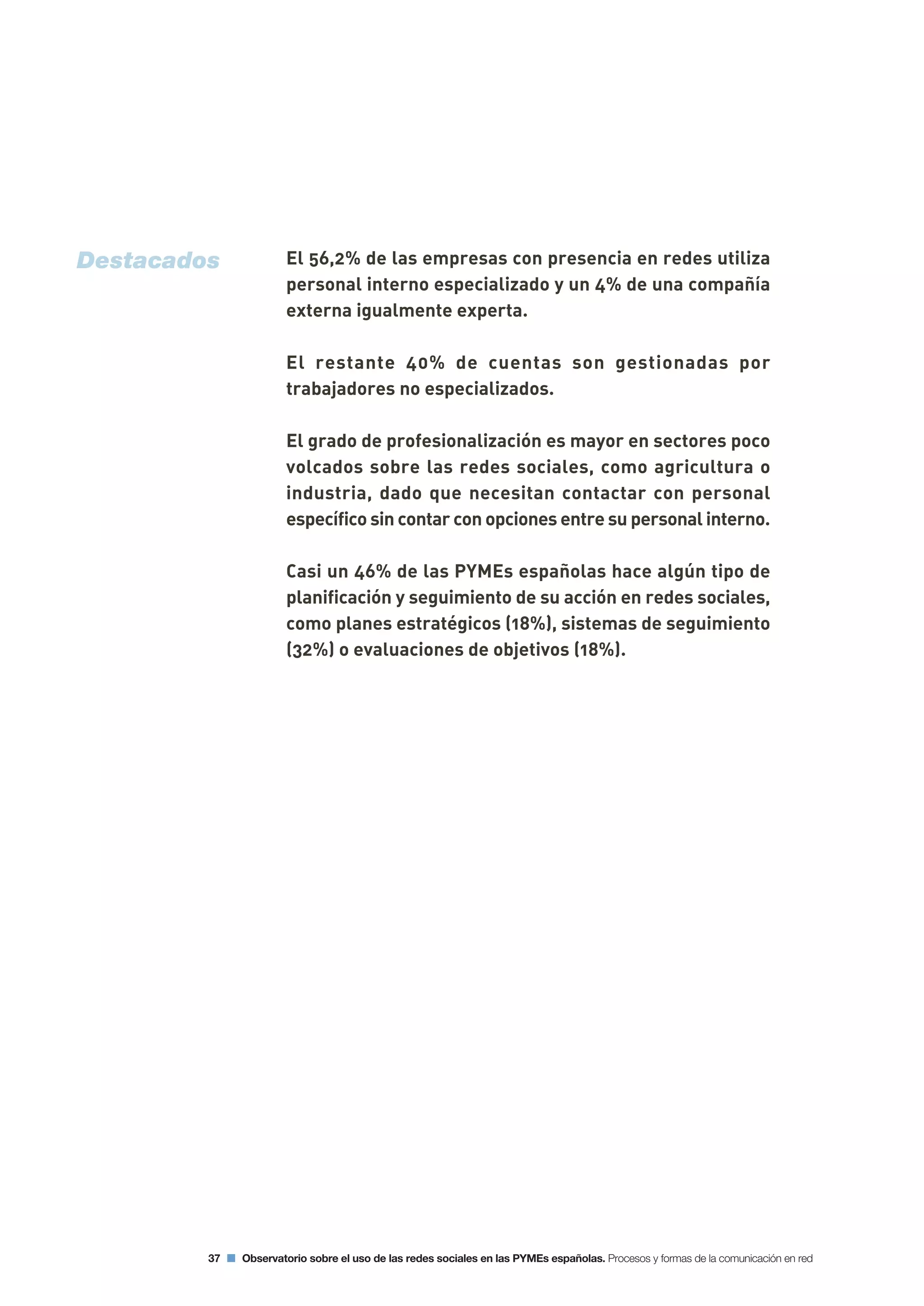 El 56,2% de las empresas con presencia en redes utiliza
personal interno especializado y un 4% de una compañía
externa igualmente experta.
El restante 40% de cuentas son gestionadas por
trabajadores no especializados.
El grado de profesionalización es mayor en sectores poco
volcados sobre las redes sociales, como agricultura o
industria, dado que necesitan contactar con personal
específico sin contar con opciones entre su personal interno.
Casi un 46% de las PYMEs españolas hace algún tipo de
planificación y seguimiento de su acción en redes sociales,
como planes estratégicos (18%), sistemas de seguimiento
(32%) o evaluaciones de objetivos (18%).
37 Observatorio sobre el uso de las redes sociales en las PYMEs españolas. Procesos y formas de la comunicación en red
Destacados
 