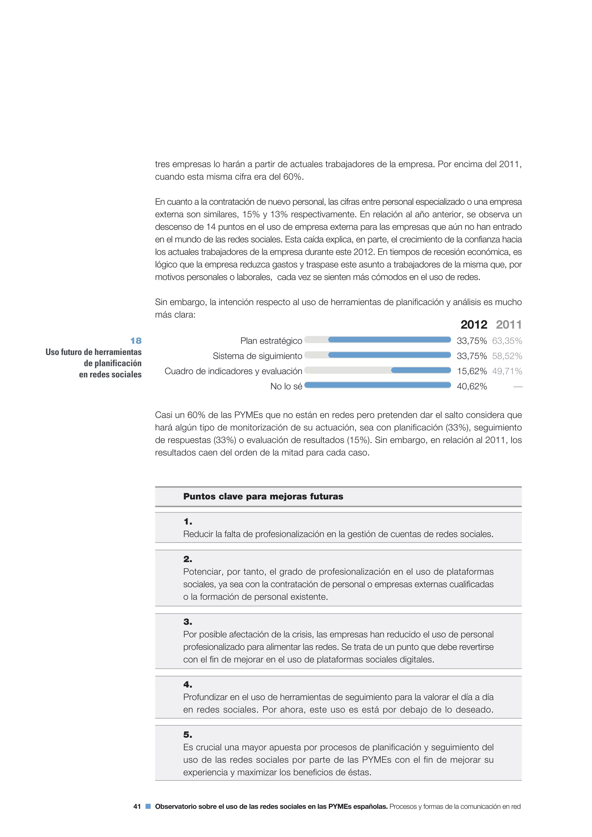 41 Observatorio sobre el uso de las redes sociales en las PYMEs españolas. Procesos y formas de la comunicación en red
tres empresas lo harán a partir de actuales trabajadores de la empresa. Por encima del 2011,
cuando esta misma cifra era del 60%.
En cuanto a la contratación de nuevo personal, las cifras entre personal especializado o una empresa
externa son similares, 15% y 13% respectivamente. En relación al año anterior, se observa un
descenso de 14 puntos en el uso de empresa externa para las empresas que aún no han entrado
en el mundo de las redes sociales. Esta caída explica, en parte, el crecimiento de la confianza hacia
los actuales trabajadores de la empresa durante este 2012. En tiempos de recesión económica, es
lógico que la empresa reduzca gastos y traspase este asunto a trabajadores de la misma que, por
motivos personales o laborales, cada vez se sienten más cómodos en el uso de redes.
Sin embargo, la intención respecto al uso de herramientas de planificación y análisis es mucho
más clara:
Casi un 60% de las PYMEs que no están en redes pero pretenden dar el salto considera que
hará algún tipo de monitorización de su actuación, sea con planificación (33%), seguimiento
de respuestas (33%) o evaluación de resultados (15%). Sin embargo, en relación al 2011, los
resultados caen del orden de la mitad para cada caso.
Puntos clave para mejoras futuras
1.
Reducir la falta de profesionalización en la gestión de cuentas de redes sociales.
2.
Potenciar, por tanto, el grado de profesionalización en el uso de plataformas
sociales, ya sea con la contratación de personal o empresas externas cualificadas
o la formación de personal existente.
3.
Por posible afectación de la crisis, las empresas han reducido el uso de personal
profesionalizado para alimentar las redes. Se trata de un punto que debe revertirse
con el fin de mejorar en el uso de plataformas sociales digitales.
4.
Profundizar en el uso de herramientas de seguimiento para la valorar el día a día
en redes sociales. Por ahora, este uso es está por debajo de lo deseado.
5.
Es crucial una mayor apuesta por procesos de planificación y seguimiento del
uso de las redes sociales por parte de las PYMEs con el fin de mejorar su
experiencia y maximizar los beneficios de éstas.
Plan estratégico
Sistema de siguimiento
Cuadro de indicadores y evaluación
No lo sé
2011
63,35%
58,52%
49,71%
—
18
Uso futuro de herramientas
de planificación
en redes sociales
2012
33,75%
33,75%
15,62%
40,62%
 