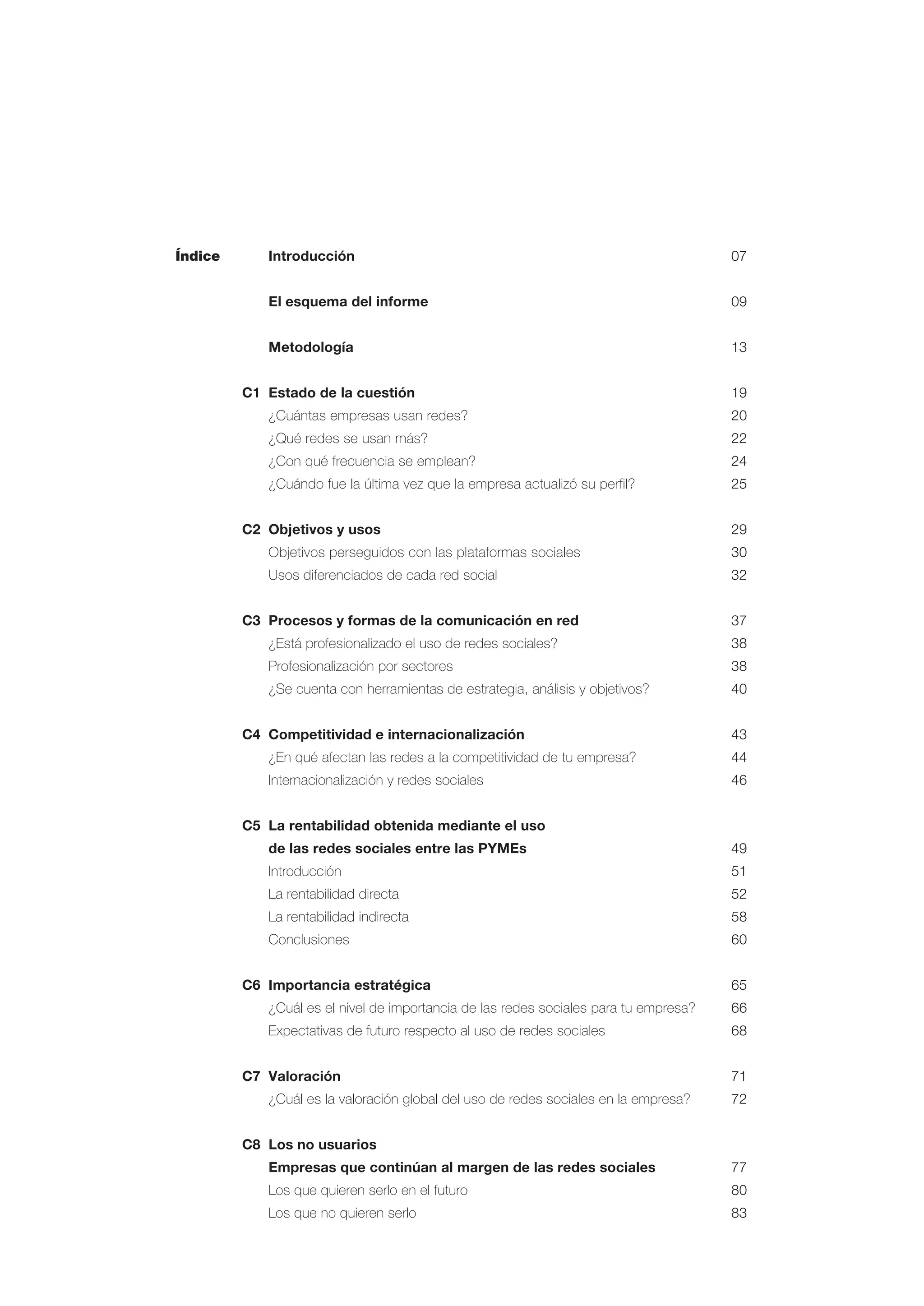 Índice Introducción 07
El esquema del informe 09
Metodología 13
C1 Estado de la cuestión 19
¿Cuántas empresas usan redes? 20
¿Qué redes se usan más? 22
¿Con qué frecuencia se emplean? 24
¿Cuándo fue la última vez que la empresa actualizó su perfil? 25
C2 Objetivos y usos 29
Objetivos perseguidos con las plataformas sociales 30
Usos diferenciados de cada red social 32
C3 Procesos y formas de la comunicación en red 37
¿Está profesionalizado el uso de redes sociales? 38
Profesionalización por sectores 38
¿Se cuenta con herramientas de estrategia, análisis y objetivos? 40
C4 Competitividad e internacionalización 43
¿En qué afectan las redes a la competitividad de tu empresa? 44
Internacionalización y redes sociales 46
C5 La rentabilidad obtenida mediante el uso
de las redes sociales entre las PYMEs 49
Introducción 51
La rentabilidad directa 52
La rentabilidad indirecta 58
Conclusiones 60
C6 Importancia estratégica 65
¿Cuál es el nivel de importancia de las redes sociales para tu empresa? 66
Expectativas de futuro respecto al uso de redes sociales 68
C7 Valoración 71
¿Cuál es la valoración global del uso de redes sociales en la empresa? 72
C8 Los no usuarios
Empresas que continúan al margen de las redes sociales 77
Los que quieren serlo en el futuro 80
Los que no quieren serlo 83
 