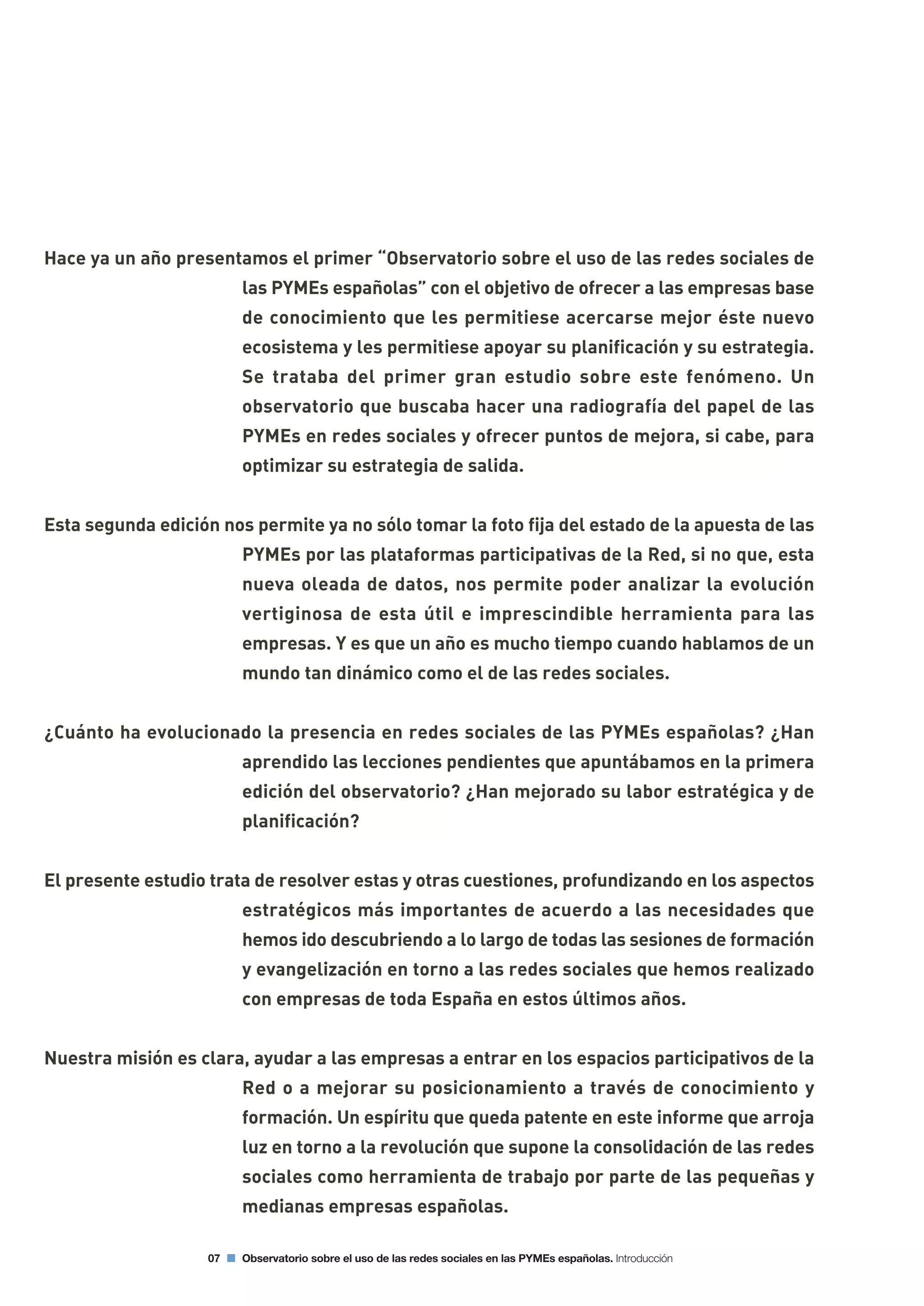 07 Observatorio sobre el uso de las redes sociales en las PYMEs españolas. Introducción
Hace ya un año presentamos el primer “Observatorio sobre el uso de las redes sociales de
las PYMEs españolas” con el objetivo de ofrecer a las empresas base
de conocimiento que les permitiese acercarse mejor éste nuevo
ecosistema y les permitiese apoyar su planificación y su estrategia.
Se trataba del primer gran estudio sobre este fenómeno. Un
observatorio que buscaba hacer una radiografía del papel de las
PYMEs en redes sociales y ofrecer puntos de mejora, si cabe, para
optimizar su estrategia de salida.
Esta segunda edición nos permite ya no sólo tomar la foto fija del estado de la apuesta de las
PYMEs por las plataformas participativas de la Red, si no que, esta
nueva oleada de datos, nos permite poder analizar la evolución
vertiginosa de esta útil e imprescindible herramienta para las
empresas. Y es que un año es mucho tiempo cuando hablamos de un
mundo tan dinámico como el de las redes sociales.
¿Cuánto ha evolucionado la presencia en redes sociales de las PYMEs españolas? ¿Han
aprendido las lecciones pendientes que apuntábamos en la primera
edición del observatorio? ¿Han mejorado su labor estratégica y de
planificación?
El presente estudio trata de resolver estas y otras cuestiones, profundizando en los aspectos
estratégicos más importantes de acuerdo a las necesidades que
hemos ido descubriendo a lo largo de todas las sesiones de formación
y evangelización en torno a las redes sociales que hemos realizado
con empresas de toda España en estos últimos años.
Nuestra misión es clara, ayudar a las empresas a entrar en los espacios participativos de la
Red o a mejorar su posicionamiento a través de conocimiento y
formación. Un espíritu que queda patente en este informe que arroja
luz en torno a la revolución que supone la consolidación de las redes
sociales como herramienta de trabajo por parte de las pequeñas y
medianas empresas españolas.
 