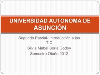 UNIVERSIDAD AUTONOMA DE
          ASUNCIÓN
  Segundo Parcial- Introducción a las
                TIC
      Silvia Mabel Soria Godoy
       Semestre Otoño 2012
 