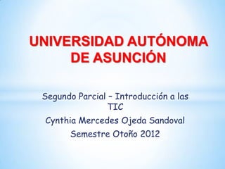 UNIVERSIDAD AUTÓNOMA
     DE ASUNCIÓN

 Segundo Parcial – Introducción a las
                 TIC
 Cynthia Mercedes Ojeda Sandoval
       Semestre Otoño 2012
 