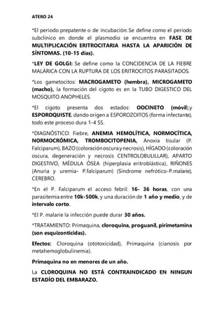 ATERO 24
*El periodo prepatente o de incubación: Se define como el periodo
subclínico en donde el plasmodio se encuentra en FASE DE
MULTIPLICACIÓN ERITROCITARIA HASTA LA APARICIÓN DE
SÍNTOMAS. (10-15 días).
*LEY DE GOLGI: Se define como la CONCIDENCIA DE LA FIEBRE
MALÁRICA CON LA RUPTURA DE LOS ERITROCITOS PARASITADOS.
*Los gametocitos: MACROGAMETO (hembra), MICROGAMETO
(macho), la formación del cigoto es en la TUBO DIGESTICO DEL
MOSQUITO ANOPHELES.
*El cigoto presenta dos estados: OOCINETO (móvil),y
ESPOROQUISTE, dando origen a ESPOROZOITOS (forma infectante),
todo este proceso dura 1-4 SS.
*DIAGNÓSTICO: Fiebre, ANEMIA HEMOLÍTICA, NORMOCÍTICA,
NORMOCRÓMICA, TROMBOCITOPENIA, Anoxia tisular (P.
Falciparum), BAZO(coloraciónoscuraynecrosis), HÍGADO(coloración
oscura, degeneración y necrosis CENTROLOBULILLAR), APARTO
DIGESTIVO, MÉDULA ÓSEA (hiperplasia eritroblástica), RIÑONES
(Anuria y uremia- P.falciparum) (Síndrome nefrótico-P.malarie),
CEREBRO.
*En el P. Falciparum el acceso febril: 16- 36 horas, con una
parasitemia entre 10k-500k, y una duración de 1 año y medio, y de
intervalo corto.
*El P. malarie la infección puede durar 30 años.
*TRATAMIENTO: Primaquina, cloroquina, proguanil, pirimetamina
(son esquizonticidas).
Efectos: Cloroquina (ototoxicidad), Primaquina (cianosis por
metahemoglobulinemia).
Primaquina no en menores de un año.
La CLOROQUINA NO ESTÁ CONTRAINDICADO EN NINGUN
ESTADÍO DEL EMBARAZO.
 
