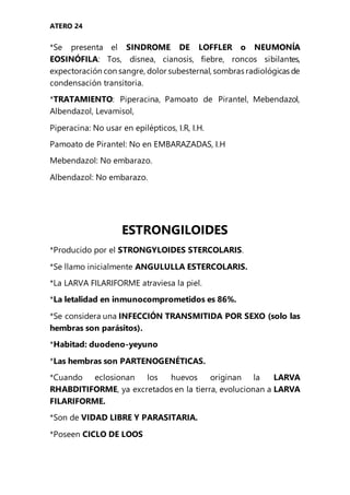 ATERO 24
*Se presenta el SINDROME DE LOFFLER o NEUMONÍA
EOSINÓFILA: Tos, disnea, cianosis, fiebre, roncos sibilantes,
expectoración con sangre, dolor subesternal, sombras radiológicas de
condensación transitoria.
*TRATAMIENTO: Piperacina, Pamoato de Pirantel, Mebendazol,
Albendazol, Levamisol,
Piperacina: No usar en epilépticos, I.R, I.H.
Pamoato de Pirantel: No en EMBARAZADAS, I.H
Mebendazol: No embarazo.
Albendazol: No embarazo.
ESTRONGILOIDES
*Producido por el STRONGYLOIDES STERCOLARIS.
*Se llamo inicialmente ANGULULLA ESTERCOLARIS.
*La LARVA FILARIFORME atraviesa la piel.
*La letalidad en inmunocomprometidos es 86%.
*Se considera una INFECCIÓN TRANSMITIDA POR SEXO (solo las
hembras son parásitos).
*Habitad: duodeno-yeyuno
*Las hembras son PARTENOGENÉTICAS.
*Cuando eclosionan los huevos originan la LARVA
RHABDITIFORME, ya excretados en la tierra, evolucionan a LARVA
FILARIFORME.
*Son de VIDAD LIBRE Y PARASITARIA.
*Poseen CICLO DE LOOS
 