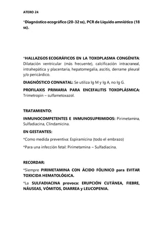ATERO 24
*Diagnóstico ecográfico (20-32 ss), PCR de Líquido amniótico (18
ss).
*HALLAZGOS ECOGRÁFICOS EN LA TOXOPLASMA CONGÉNITA:
Dilatación ventricular (más frecuente), calcificación intracraneal,
intrahepática y placentaria, hepatomegalia, ascitis, derrame pleural
y/o pericárdico.
DIAGNÓSTICO CONNATAL: Se utiliza Ig M y Ig A, no Ig G.
PROFILAXIS PRIMARIA PARA ENCEFALITIS TOXOPLÁSMICA:
Trimetropin – sulfametoxazol.
TRATAMIENTO:
INMUNOCOMPETENTES E INMUNOSUPRIMIDOS: Pirimetamina,
Sulfadiacina, Clindamicina.
EN GESTANTES:
*Como medida preventiva: Espiramicina (todo el embrazo)
*Para una infección fetal: Pirimetamina – Sulfadiacina.
RECORDAR:
*Siempre PIRIMETAMINA CON ÁCIDO FÓLINICO para EVITAR
TOXICIDA HEMATOLÓGICA.
*La SULFADIACINA provoca: ERUPCIÓN CUTÁNEA, FIEBRE,
NÁUSEAS, VÓMITOS, DIARREA y LEUCOPENIA.
 