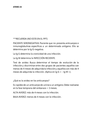 ATERO 24
***RECUERDA (NO ESTÁ EN EL PPT)
PACIENTE SERONEGATIVA: Paciente que no presenta anticuerpos o
inmunoglobulinas específicas a un determinado antígeno. Ello se
determina por la Ig G-negativa.
La Ig G determina la cronicidad de una infección.
La Ig M determina la INFECCIÓN RECIENTE.
Test de avidez: Busca determinar el tiempo de evolución de la
infección y discriminar entre dos grupos de pacientes: aquellos con
menos de 4 meses de adquirida la infección y aquellos con más de 4
meses de adquirida la infección. (Aplica en Ig G + - Ig M +).
¿Qué es la avidez en los anticuerpos?
Es rapidez de un anticuerpo de unirse a un antígeno. Debe realizarse
en la fase temprana del embarazo < 3 meses.
ALTA AVIDEZ: más de 4 meses con la infección.
BAJA AVIDEZ: menos de 4 meses con la infección.
 