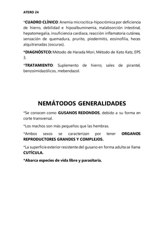ATERO 24
*CUADRO CLÍNICO: Anemia microcítica-hipocrómica por deficiencia
de hierro, debilidad e hipoalbuminemia, malabsorción intestinal,
hepatomegalia, insuficiencia cardiaca, reacción inflamatoria cutánea,
sensación de quemadura, prurito, piodermitis, eosinofilia, heces
alquitranadas (oscuras).
*DIAGNÓSTCO: Método de Harada Mori, Método de Kato Katz, EPS
3.
*TRATAMIENTO: Suplemento de hierro, sales de pirantel,
benzoimidazólicos, mebendazol.
NEMÁTODOS GENERALIDADES
*Se conocen como GUSANOS REDONDOS, debido a su forma en
corte transversal.
*Los machos son más pequeños que las hembras.
*Ambos sexos se caracterizan por tener ORGANOS
REPRODUCTORES GRANDES Y COMPLEJOS.
*La superficie exterior resistente del gusano en forma adulta se llama
CUTÍCULA.
*Abarca especies de vida libre y parasitaria.
 