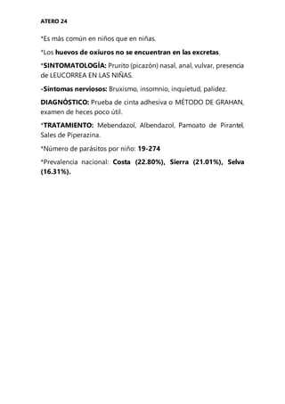 ATERO 24
*Es más común en niños que en niñas.
*Los huevos de oxiuros no se encuentran en las excretas.
*SINTOMATOLOGÍA: Prurito (picazón) nasal, anal, vulvar, presencia
de LEUCORREA EN LAS NIÑAS.
-Síntomas nerviosos: Bruxismo, insomnio, inquietud, palidez.
DIAGNÓSTICO: Prueba de cinta adhesiva o MÉTODO DE GRAHAN,
examen de heces poco útil.
*TRATAMIENTO: Mebendazol, Albendazol, Pamoato de Pirantel,
Sales de Piperazina.
*Número de parásitos por niño: 19-274
*Prevalencia nacional: Costa (22.80%), Sierra (21.01%), Selva
(16.31%).
 