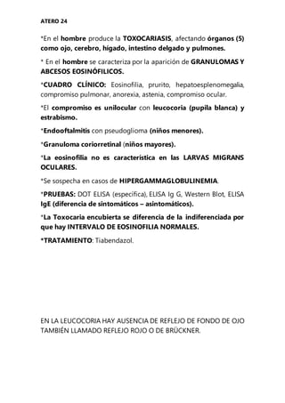 ATERO 24
*En el hombre produce la TOXOCARIASIS, afectando órganos (5)
como ojo, cerebro, hígado, intestino delgado y pulmones.
* En el hombre se caracteriza por la aparición de GRANULOMAS Y
ABCESOS EOSINÓFILICOS.
*CUADRO CLÍNICO: Eosinofilia, prurito, hepatoesplenomegalia,
compromiso pulmonar, anorexia, astenia, compromiso ocular.
*El compromiso es unilocular con leucocoria (pupila blanca) y
estrabismo.
*Endooftalmitis con pseudoglioma (niños menores).
*Granuloma coriorretinal (niños mayores).
*La eosinofilia no es característica en las LARVAS MIGRANS
OCULARES.
*Se sospecha en casos de HIPERGAMMAGLOBULINEMIA.
*PRUEBAS: DOT ELISA (específica), ELISA Ig G, Western Blot, ELISA
IgE (diferencia de sintomáticos – asintomáticos).
*La Toxocaria encubierta se diferencia de la indiferenciada por
que hay INTERVALO DE EOSINOFILIA NORMALES.
*TRATAMIENTO: Tiabendazol.
EN LA LEUCOCORIA HAY AUSENCIA DE REFLEJO DE FONDO DE OJO
TAMBIÉN LLAMADO REFLEJO ROJO O DE BRÜCKNER.
 