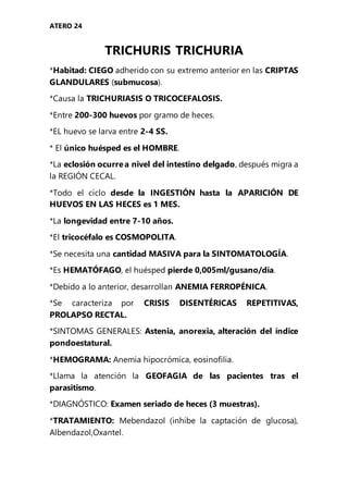 ATERO 24
TRICHURIS TRICHURIA
*Habitad: CIEGO adherido con su extremo anterior en las CRIPTAS
GLANDULARES (submucosa).
*Causa la TRICHURIASIS O TRICOCEFALOSIS.
*Entre 200-300 huevos por gramo de heces.
*EL huevo se larva entre 2-4 SS.
* El único huésped es el HOMBRE.
*La eclosión ocurrea nivel del intestino delgado, después migra a
la REGIÓN CECAL.
*Todo el ciclo desde la INGESTIÓN hasta la APARICIÓN DE
HUEVOS EN LAS HECES es 1 MES.
*La longevidad entre 7-10 años.
*El tricocéfalo es COSMOPOLITA.
*Se necesita una cantidad MASIVA para la SINTOMATOLOGÍA.
*Es HEMATÓFAGO, el huésped pierde 0,005ml/gusano/día.
*Debido a lo anterior, desarrollan ANEMIA FERROPÉNICA.
*Se caracteriza por CRISIS DISENTÉRICAS REPETITIVAS,
PROLAPSO RECTAL.
*SINTOMAS GENERALES: Astenia, anorexia, alteración del índice
pondoestatural.
*HEMOGRAMA: Anemia hipocrómica, eosinofilia.
*Llama la atención la GEOFAGIA de las pacientes tras el
parasitismo.
*DIAGNÓSTICO: Examen seriado de heces (3 muestras).
*TRATAMIENTO: Mebendazol (inhibe la captación de glucosa),
Albendazol,Oxantel.
 