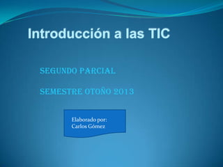 Introducción a las TIC
Segundo Parcial
Semestre Otoño 2013
Elaborado por:
Carlos Gómez
 