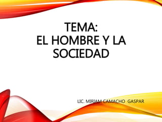 TEMA:
EL HOMBRE Y LA
SOCIEDAD
LIC. MIRIAM CAMACHO GASPAR
 