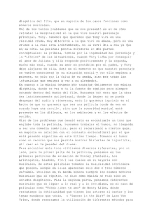 diegética del film, que en mayoría de los casos funcionan como
números musicales.
Uno de los tantos problemas que se nos presentó es el de cómo
retratar la marginalidad en la que vive nuestro personaje
principal, Tony. Sabemos que queremos que Tony viva en una
realidad cruda, muy diferente a la que vive su amada, pero es una
crudez a la cual está acostumbrado, no la sufre día a día ya que
no la nota. La película podría dividirse en dos partes
conceptuales: la primera, teñida por la ingenuidad del personaje y
lo “irónico” de las situaciones, cuando Tony lucha por conseguir
el amor de Juliana y ella responde positivamente y la segunda,
mucho más real, cuando su amor es prohibido por el padre, y Tony
debe alejarse de ella. Este es el momento en que nuestro personaje
se vuelve consciente de su situación social y por ello empieza a
padecer, no solo por la falta de su amada, sino por todas las
injusticias que empieza a ver a su alrededor.
En cuanto a la música optamos por trabajar únicamente con música
diegética, donde se vea o no la fuente de sonidos pero siempre
sonando dentro del mundo del film. Buscamos con esto que la obra
sea intrínsecamente audiovisual, donde la imagen no se pueda
despegar del audio y viceversa, esto lo queremos imprimir en el
hecho de que no queremos que sea una película donde de vez en
cuando haya una canción, sino que la sonoridad musical esté
presente en los diálogos, en los ambientes y en los efectos de
sonido.
Otro de los problemas que desató esto es encontrarle un tono que
englobe toda la película, buscamos trabajar el humor, no llegando
a ser una comedia romántica, pero sí recurriendo a ciertos gags,
en mayoría en relación con el contexto sociocultural por el que
está pasando argentina en este último tiempo. Tomamos el humor
como un recurso que nos permita mostrar historias de injusticia,
sin caer en la pesadez del drama.
Para encontrar este tono utilizamos diversos referentes, por un
lado, para la primer parte de la película, pensamos en las
primeras películas de animación de Disney (Fantasía, Los
Aristogatos, Aladdin, Etc.) las cuales en su mayoría son
musicales, de estas películas tomamos la musicalidad intrínseca
que poseen, aunque en ellas aparezcan solo dos o tres números
cantados, utilizan en su banda sonora siempre los mismos motivos
musicales que se repiten, no solo como música de foso sino en
sonidos diegéticos. Para la segunda parte, pensamos referentes
musicales que se liguen a lo real y a lo cotidiano, es el caso de
películas como “Todos dicen te amo” de Woody Allen, donde
rescatamos la cotidianidad que tienen los actores al cantar y los
temas mundanos que tocan, o “Dancer in the Dark” de Lars Von
Trier, donde rescatamos la utilización de diferentes métodos para
 