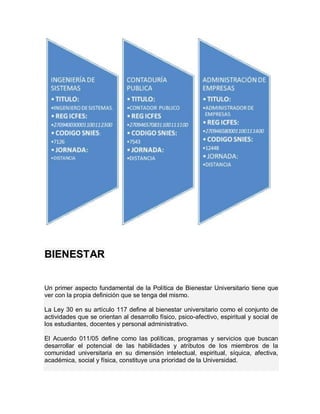 BIENESTAR


Un primer aspecto fundamental de la Política de Bienestar Universitario tiene que
ver con la propia definición que se tenga del mismo.

La Ley 30 en su artículo 117 define al bienestar universitario como el conjunto de
actividades que se orientan al desarrollo físico, psico-afectivo, espiritual y social de
los estudiantes, docentes y personal administrativo.

El Acuerdo 011/05 define como las políticas, programas y servicios que buscan
desarrollar el potencial de las habilidades y atributos de los miembros de la
comunidad universitaria en su dimensión intelectual, espiritual, síquica, afectiva,
académica, social y física, constituye una prioridad de la Universidad.
 