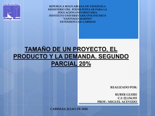 REALIZADO POR:
RUBER GUERE
C.I: 22.134.555
PROF.- MIGUEL ACEVEDO
CABIMAS; JULIO DE 2020.
REPÙBLICA BOLIVARIANA DE VENEZUELA
MINISTERIO DEL PODER POPULAR PARA LA
EDUCACIÓN UNIVERSITARIA
INSTITUTO UNIVERSITARIO POLITECNICO
“SANTIAGO MARIÑO"
EXTENSION COL-CABIMAS
TAMAÑO DE UN PROYECTO, EL
PRODUCTO Y LA DEMANDA. SEGUNDO
PARCIAL 20%
 