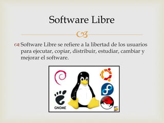 
Software Libre se refiere a la libertad de los usuarios
para ejecutar, copiar, distribuir, estudiar, cambiar y
mejorar el software.
Software Libre
