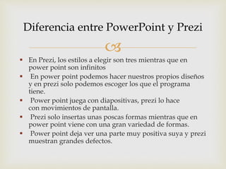 
En Prezi, los estilos a elegir son tres mientras que en
power point son infinitos
En power point podemos hacer nuestros propios diseños
y en prezi solo podemos escoger los que el programa
tiene.
Power point juega con diapositivas, prezi lo hace
con movimientos de pantalla.
Prezi solo insertas unas poscas formas mientras que en
power point viene con una gran variedad de formas.
Power point deja ver una parte muy positiva suya y prezi
muestran grandes defectos.
Diferencia entre PowerPoint y Prezi