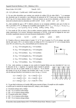 Segundo Parcial de Biofísica_C.B.C._Medicina_U.B.A.
Si necesitas clases puedes llamar al 011-15-67625436 (Zona Oeste: Moreno, Lujan)
Paseo Colón: 19/11/1999 Tema B – B 51
( R = 8,31 j/(M mol) = 2 cal/(K mol) = 0,082 l.atm/(K mol) )
1) En una cuba electrolítica que contiene una solución de sulfato (VI) de cobre (II)(Cu ++
) se sumergen
dos electrodos que al conectarse a una diferencia de potencial de 50 V hacen que se deposite una masa
de 0,5 mg. de Cu (masa atómica relativa = 63,6) por minuto en uno de los electrodos. ¿Cuál es la resis-
tencia de la solución entre los electrodos (en kΩ)? a) 0,05 b) 0,2 c) 0,02 d) 2 e) 5 f) 0,5
2) ¿ Qué cantidad de agua a 20º C debería colocarse en un recipiente adiabático para que al echar en
ella 2 g de hielo a 0º C se obtenga en el equilibrio agua líquida a 0º C? (L vap = 540 cal/g; Lf = 80 cal/g; Cehielo
= 0,5 cal/ ºCg; Ce agua = 1 cal/ º Cg) a) 4 g b) 1 g c) 160 g d) 80 g e) 40 g f) 8 g
3) Una cuerda de 238 cm tensa y fija en ambos extremos produce notas musicales por la existencia de
ondas estacionarias. Si la tercera frecuencia estacionaria es 210 Hz, ¿Cuál será la longitud de otra cuer-
da similar e igualmente tensa (en cm) cuya frecuencia fundamental es 140 Hz?
a) 12,4 b) 119 c) 238 d) 59,6 e)24,8 f)476
4) Cuando se lleva un sistema desde el estado “a” al “b” por el camino “a c b” se le entrega una canti-
dad de calor igual a 80 J y el sistema realiza un trabajo de 30 J. Si al pasar de “a” a d, la energía interna
crece 40 J, los calores Q ad y Q bd intercambiados por los sistemas vales:
a) Q ad = 50 J entregados; Q bd = 10 J recibidos
b) Q ad = 50 J entregados; Q bd = 10 J entregados
c) Q ad = 50 J recibidos; Q bd = 10 J recibidos
d) Q ad = 10 J entregados; Q bd = 50 J entregados
e) Q ad = 50 J recibidos; Q bd = 10 J entregados
f) Q ad = 10 J recibidos; Q bd = 50 J recibidos
5) Una onda armónica se propaga en una cuerda de longitud infinita con una velocidad de 2 cm /s. en
la dirección de las x negativas. La siguiente figura muestra la posición
vertical (en cm.) de un punto situado en el origen (x = 0) en función
del tiempo (el eje de los tiempos está dividido cada 4 seg.). La ecua-
ción de onda que describe el movimiento es: (con t en seg. y x en cm.)
)162sen())sen()
)sen())sen()
)sen())sen()
816
16884
8284
xtAyfxtAye
xtAydxtAyc
xtAybxtAya
π+π=+=
+=+=
+=−=
ππ
ππππ
ππππ
6) Un gas ideal evoluciona en el sentido ABCAcomo muestra la figura. Al cumplir un ciclo completo
se verifica que la variación de energía interna ∆U, trabajo y calor cumplen:
a) El sistema entrega calor y trabajo
b) ∆U = 0 y el sistema recibe trabajo
c) ∆U = 0 y el sistema entrega trabajo
d) El sistema recibe calor y trabajo.
e) ∆U < 0 y el sistema recibe trabajo
f) ∆U > 0 y el sistema entrega trabajo.
a
b
d
c
P (pa)
v
b
a c
P
V
 