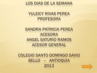 LOS DIAS DE LA SEMANA

    YULEICY RIVAS PEREA
        PROFESORA

   SANDRA PATRICIA PEREA
          ACESORA
    ANGEL SATURIO RAMOS
      ACESOR GENERAL

COLEGIO SANTO DOMINGO SAVIO
    BELLO – ANTIOQUIA
           2013
 