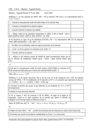CBC – U.B.A. – Química – Segundo Parcial.
Si necesitas clases para preparar tu parcial, final o libre, puedes llamar al 011–15–67625436.
Química – Segundo Parcial: 2do
Cuat. 2000 Tema XIIA.
Problema 1: a) Una solución de HNO3 (Mr = 63) se disuelve 100 veces y su concentración final es
3.10 – 2
% m / v.
1. – Calcular la concentración molar del anión nitrato en la solución final.
2. – Calcular la molaridad de la solución original.
3. – Calcular el pH de la solución más diluida.
4. – Indicar cuales de las siguientes expresiones es válida: i) pH se inicial > pH sc.
final ii) pOH se inicial > pOH sc. final iii) [H3O +
] sc. final.
b) Se disuelven en agua 10 g de metilamina (CH3NH2, Mr = 31) obteniéndose 500 cm3
de solución.
Datos: pKb (metilamina) = 3,38. pKw = 14.
1. – Escribir, con sus fórmulas, todas las especies presentes en la solución.
2. – ¿Cuál / es de las especies se comporta como ácido / s?
3. – Calcular el pH de la solución.
4. – Indicar si una solución acuosa de NaOH de igual concentración molar que la
de la solución de metilamina, tendrá mayor / menor / igual carácter básico que
esta.
c)
¿Cuál será la concentración molar de ácido acético (CH2COOH) en solución 0,15
M de acetato de sodio para que se forme una solución buffer de pH = 4
Dato: pKa (ac. Acético) = 4,75
Problema 2: a) Se hacen reaccionar 44,5 g de Se (con 4,5 g de impureza) con 2 dm3
de solución
acuosa de HNO3 2 M. El rendimiento de la reacción es 60 % y la ecuación que representa al proceso
es: 4 NNO3 + Se −−−→ H2SeO3 + H2O + 4 NO2 (g)
1) Calcular la presión que ejerce el gas obtenido en un recipiente de 15 l, a 35°C
de temperatura.
2) Indicar la masa del ácido obtenido.
3) Si se usaran 2 dm3
de solución 4 M de HNO3, en lugar de la dada en el
enunciado. ¿Cuál es el valor numérico de la presión que ejerce el dióxido de
nitrógeno si se lo recoge según se indica en el item 1).
Datos: R: 0,082 atm. dm3
. K – 1
mol – 1
, Ar (H): 1, Ar (N): 14, Ar (O) : 16, Ar (Se): 79.
b)
1) Dados los iones: BrO2
–
; Br –
, escribir una hemirreacción de reducción en medio ácido balanceado.
2) Formular una oxosal con la especie oxidada dada en el ítem. 1) y el ión calcio.
 