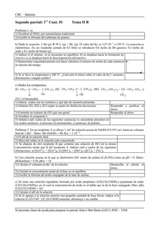 CBC – Química
Si necesitas clases de ayuda para preparar tu parcial, final o libre llama al (011) 4585 – 1548.
Segundo parcial: 1er
Cuat. 01 Tema II B
Problema 1: a)
1) Nombrar al HNO2 por nomenclatura tradicional.
2) Escribir la fórmula del carbonato de potasio.
b) Dada la ecuación: 2 Ibr (g) ßà I2 (g) + Br2 (g). El valor del Kc es 3,57.10– 3
a 150 ºC. La reacción es
endotérmica. En un recipiente cerrado de 0,5 litros se introducen 0,4 moles de Ibr gaseoso, 0,3 moles de
yodo y 0,1 moles de bromo (g).
1) Indicar si el sistema: a) se encuentra en equilibrio, b) se desplaza hacia la formación de
reactivo c) se desplaza hacia la descomposición delreactivo.
2) Representar esquemáticamente (sin hacer cálculos) el número de moles de cada sustancia
en función del tiempo.
t
n
3) Si se lleva la temperatura a 200 ºC. ¿Cuál será el efecto sobre el valor de Kc?: aumento,
disminución o ningún cambio?.
c) Dados los compuestos:
(I) 23
OH
|
2 )(CHCCH
O
||
C3CH −−− (II) 2)3(CH
OH
|
C
O
||
C2CH3CH −−− (III) 3CH2CH
3CH
|
CH2)2(CH3CH −−−− y
(IV) 1,6 haxanodiol.
1) Indicar cuáles son los isómeros y que tipo de isomería presentan.
2) Ordenar (II), (III) y (IV) según su punto de ebullición decreciente. Responder y justificar al
dorso
3) Formular un isómero de (IV) que sea quiral. Responder al dorso
4) Nombrar el compuesto I.
5) Señalar cuál/ cuales de las siguientes sustancias se encuentran presentes en
los ácidos nucleicos: a) hexosas; b) aminoácidos; c) pentosas; d) polioles.
Problema 2: En un recipiente A se diluye 1 cm3
de solución acuosa de NaOH al 9,19% m/v hasta un volumen
final de 1 dm3
. Datos: Mr (NaOH) = 40; Kw = 1.10–14
.
1) El pH de la solución final
2) Masa del soluto en la solución más concentrada
3) Se dispone de otro recipiente B que contiene una solución de HCl de la misma
concentración molar que la del recipiente A. Indicar cuál o cuales de las siguientes
afirmaciones: a) [H3O+
]A = [H3O+
]B; b) [HO–
]A > [HO–
]B c)[Cl–
]B = [Na+
]A
b) Una solución acuosa en la que se disolvieron 0,01 moles de anilina (C6H3NH2) tiene un pH = 9. Datos:
pKb(anilina) = 9,38; pKw = 14.
1) Calcular el volumen en dm3
de la solución. Desarrollar el cálculo al
dorso
2) Calcular la concentración molar de la base en el equilibrio
3) Escribir la fórmula del ácido conjugado de la base de anilina.
c) Se tiene una solución reguladora formada por ácido propiónico (CH3CH2COOH) y propianato de sodio
(CH3CH2COONa), en el cual la concentración de ácido es el doble que la de la base conjugada. Dato: pKa
(CH3CH2COOH) = 4,6
1) Calcular el pH de la solución
2) Se le agrega a la solución anterior una pequeña cantidad de base fuerte. indicar si la
relación [C6H5COO –
]/[C6H5COOH] aumenta, disminuye o no cambia
 