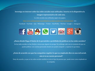 Investiga en internet sobre las redes sociales más utilizadas. Inserta en la diapositiva la
imagen representativa de cada una.
La redes sociales mas utilizadas según esta pagina
http://www.webempresa20.com/blog/las-30-redes-sociales-mas-utilizadas.html son:
Facebook – YouTube – QQ – WhatsApp – Twitter – SinaWeibo – WeChat – Google + - Instagram
¿Hasta dónde llega el límite de lo permitido o prohibido de publicar en las redes sociales?
En las redes sociales no hay limites a menos que alguien los ponga. Sin embargo cado uno es consiente de que no
puede publicar, son cuentas personales donde uno puede compartir y expresar lo que desea.
¿Estás de acuerdo con que las compañías regulen lo que su empleado dice en una red social,
aún si es su cuenta personal?
Estoy de acuerdo, ya que en las redes sociales también se nota el tipo de persona que puede tener como empleado en
la compañía.
 