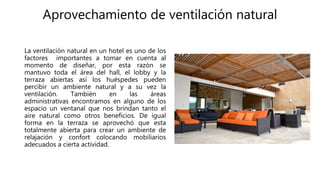 Aprovechamiento de ventilación natural
La ventilación natural en un hotel es uno de los
factores importantes a tomar en cuenta al
momento de diseñar, por esta razón se
mantuvo toda el área del hall, el lobby y la
terraza abiertas así los huéspedes pueden
percibir un ambiente natural y a su vez la
ventilación. También en las áreas
administrativas encontramos en alguno de los
espacio un ventanal que nos brindan tanto el
aire natural como otros beneficios. De igual
forma en la terraza se aprovechó que esta
totalmente abierta para crear un ambiente de
relajación y confort colocando mobiliarios
adecuados a cierta actividad.
 