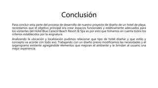 Conclusión
Para concluir esta parte del proceso de desarrollo de nuestro proyecto de diseño de un hotel de playa,
recordamos que el objetivo principal era crear espacios funcionales y estéticamente adecuados para
los visitantes del Hotel Blue Caracol Beach Resort & Spa es por esto que tomamos en cuenta todos los
criterios establecidos por la asignatura.
Analizando la ubicación y localización pudimos relacionar que tipo de hotel diseñar y que estilo y
concepto va acorde con todo eso. Trabajando con un diseño previo modificamos las necesidades y el
organigrama existente agregándole elementos que mejoran el ambiente y le brindan al usuario una
mejor experiencia.
 