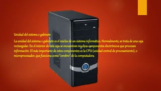 Unidad del sistemao gabinete
La unidaddel sistemao gabinetees el núcleode un sistema informático. Normalmente, se tratade una caja
rectangular. En el interior de esta cajase encuentranmuchos componentes electrónicos que procesan
información. El más importantede estos componentes es la CPU(unidadcentralde procesamiento), o
microprocesador, que funcionacomo"cerebro" de la computadora.
 
