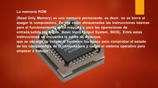 La memoria ROM
(Read Only Memory) es una memoria permanente, es decir, no se borra al
apagar la computadora. En ella están almacenadas las instrucciones básicas
para el funcionamiento de la máquina y para las operaciones de
entrada/salida (en inglés, Basic Input Output System, BIOS). Entre estas
instrucciones se encuentra la rutina de arranque,
que se encarga de indicar al hardware los pasos para comprobar el estado
de los componentes de la computadora y cargar el sistema operativo para
empezar a trabajar.
 