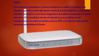 Módem
Para conectar la computadora a Internet, necesitas de un módem. Un módemes un
dispositivoque envía y recibe informacióna través de una línea telefónica o cable de alta
velocidad. Los modems a veces vienen integrados en la unidadde sistema, pero no son los
más veloces. En la actualidad, este tipo de dispositivos ya no se utilizan, siendo
reemplazados por los modernos módems externos ADSLo de cable, los cuales también
incorporan características de Router.
 