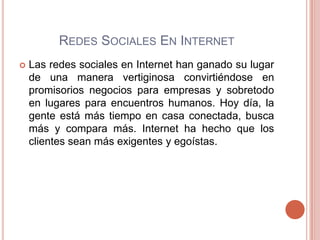 REDES SOCIALES EN INTERNET
   Las redes sociales en Internet han ganado su lugar
    de una manera vertiginosa convirtiéndose en
    promisorios negocios para empresas y sobretodo
    en lugares para encuentros humanos. Hoy día, la
    gente está más tiempo en casa conectada, busca
    más y compara más. Internet ha hecho que los
    clientes sean más exigentes y egoístas.
 
