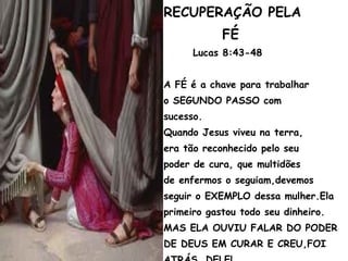 RECUPERAÇÃO PELA
FÉ
Lucas 8:43-48
A FÉ é a chave para trabalhar
o SEGUNDO PASSO com
sucesso.
Quando Jesus viveu na terra,
era tão reconhecido pelo seu
poder de cura, que multidões
de enfermos o seguiam,devemos
seguir o EXEMPLO dessa mulher.Ela
primeiro gastou todo seu dinheiro.
MAS ELA OUVIU FALAR DO PODER
DE DEUS EM CURAR E CREU,FOI
 