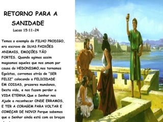 RETORNO PARA A
SANIDADE
Lucas 15:11-24
Temos o exemplo do FILHO PRODIGO,
era escravo de SUAS PAIXÕES
ANIMAIS, EMOÇÕES TÃO
FORTES. Quando agimos assim
magoamos aqueles que nos amam por
causa do HEDONISMO,nos tornamos
Egoístas, corremos atrás de “SER
FELIZ” colocando a FELICIDADE
EM COISAS, prazeres mundanos,
Desta vida, e nos fazem perder a
VIDA ETERNA.Que o Senhor nos
Ajude a reconhecer ONDE ERRAMOS,
E TER A CORAGEM PARA VOLTAR E
COMEÇAR DE NOVO! Porque sabemos
que o Senhor ainda está com os braços
 