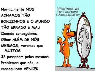 Normalmente NOS
ACHAMOS TÃO
BONZINHOS E O MUNDO
TÃO ERRADO E MAU
Quando conseguimos
Olhar ALÉM DE NÓS
MESMOS, veremos que
MUITOS
Já passaram pelos mesmos
Problemas que nós, e
conseguiram VENCER
 