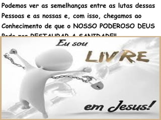 Podemos ver as semelhanças entre as lutas dessas
Pessoas e as nossas e, com isso, chegamos ao
Conhecimento de que o NOSSO PODEROSO DEUS
Pode nos RESTAURAR A SANIDADE!!
 