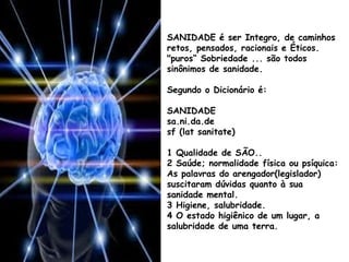 SANIDADE é ser Integro, de caminhos
retos, pensados, racionais e Éticos.
"puros“ Sobriedade ... são todos
sinônimos de sanidade.
Segundo o Dicionário é:
SANIDADE
sa.ni.da.de
sf (lat sanitate)
1 Qualidade de SÃO..
2 Saúde; normalidade física ou psíquica:
As palavras do arengador(legislador)
suscitaram dúvidas quanto à sua
sanidade mental.
3 Higiene, salubridade.
4 O estado higiênico de um lugar, a
salubridade de uma terra.
 