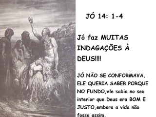 JÓ 14: 1-4
Jó faz MUITAS
INDAGAÇÕES À
DEUS!!!!
JÓ NÃO SE CONFORMAVA,
ELE QUERIA SABER PORQUE
NO FUNDO,ele sabia no seu
interior que Deus era BOM E
JUSTO,embora a vida não
fosse assim.
 
