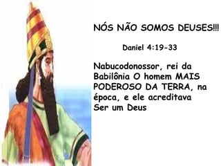 NÓS NÃO SOMOS DEUSES!!!
Daniel 4:19-33
Nabucodonossor, rei da
Babilônia O homem MAIS
PODEROSO DA TERRA, na
época, e ele acreditava
Ser um Deus
 