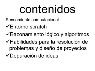 contenidos
Pensamiento computacional
Entorno scratch
Razonamiento lógico y algoritmos
Habilidades para la resolución de
problemas y diseño de proyectos
Depuración de ideas
 
