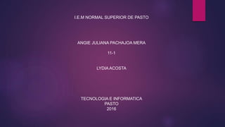 I.E.M NORMAL SUPERIOR DE PASTO
ANGIE JULIANA PACHAJOA MERA
11-1
LYDIA ACOSTA
TECNOLOGIA E INFORMATICA
PASTO
2016
 