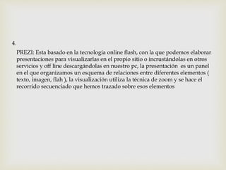 PREZI: Esta basado en la tecnología online flash, con la que podemos elaborar
presentaciones para visualizarlas en el propio sitio o incrustándolas en otros
servicios y off line descargándolas en nuestro pc, la presentación es un panel
en el que organizamos un esquema de relaciones entre diferentes elementos (
texto, imagen, flah ), la visualización utiliza la técnica de zoom y se hace el
recorrido secuenciado que hemos trazado sobre esos elementos
4.
 